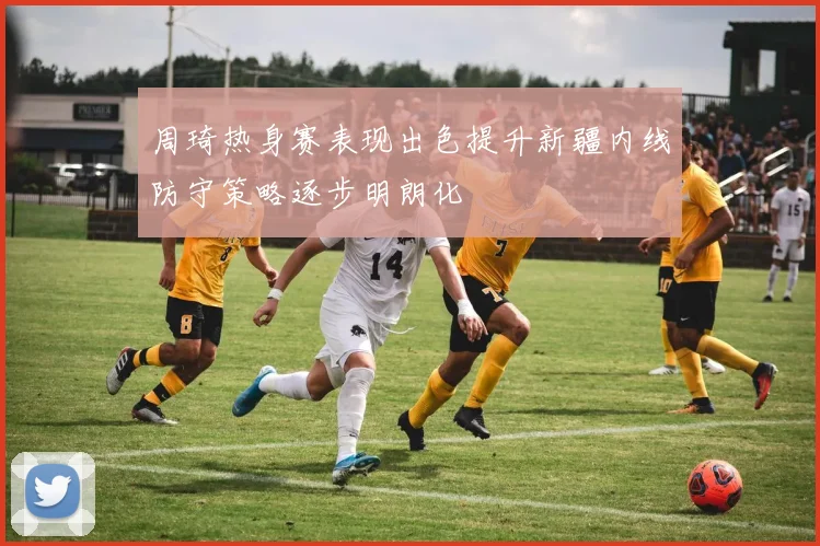 周琦热身赛表现出色提升新疆内线防守策略逐步明朗化