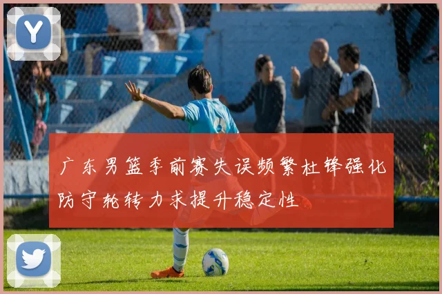 广东男篮季前赛失误频繁杜锋强化防守轮转力求提升稳定性