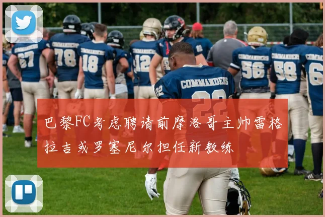 巴黎FC考虑聘请前摩洛哥主帅雷格拉吉或罗塞尼尔担任新教练