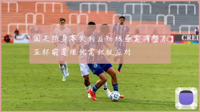 国足热身赛失利后防线亟需调整东亚杯前景堪忧需积极应对