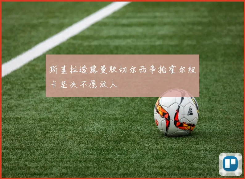 斯基拉透露曼联切尔西争抢霍尔纽卡坚决不愿放人