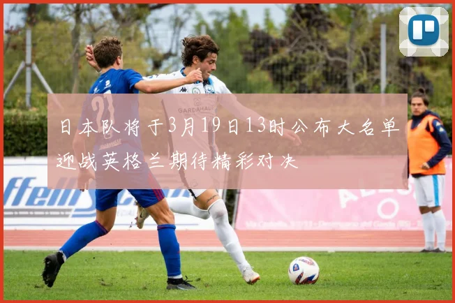 日本队将于3月19日13时公布大名单迎战英格兰期待精彩对决
