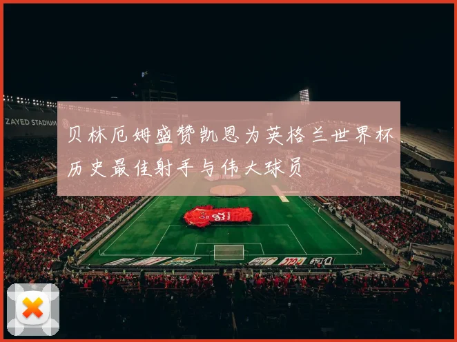 贝林厄姆盛赞凯恩为英格兰世界杯历史最佳射手与伟大球员