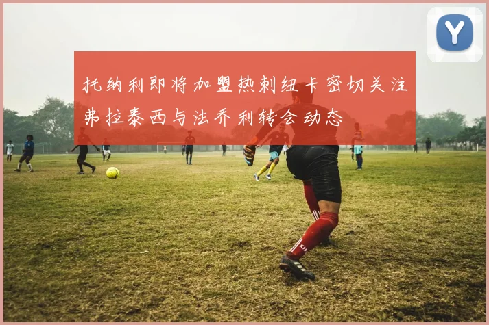 托纳利即将加盟热刺纽卡密切关注弗拉泰西与法乔利转会动态