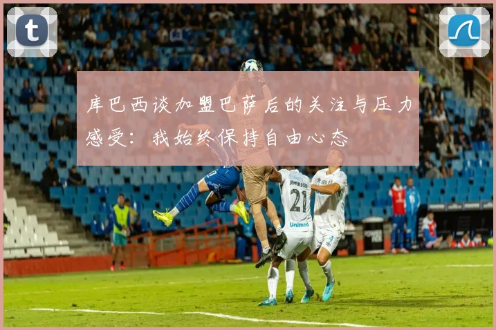 库巴西谈加盟巴萨后的关注与压力感受：我始终保持自由心态