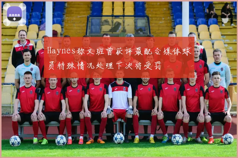 Haynes称文班曾获评最配合媒体球员特殊情况处理下次将受罚