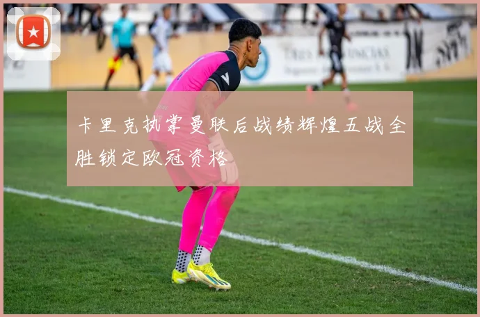 卡里克执掌曼联后战绩辉煌五战全胜锁定欧冠资格