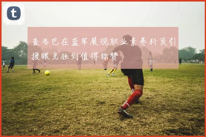 查洛巴在蓝军展现职业素养科莫引援眼光独到值得称赞