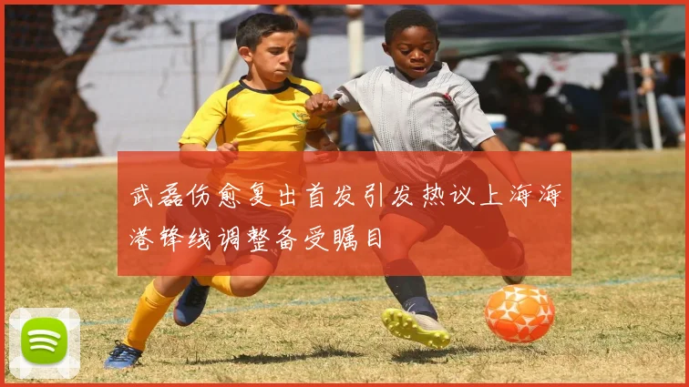 武磊伤愈复出首发引发热议上海海港锋线调整备受瞩目