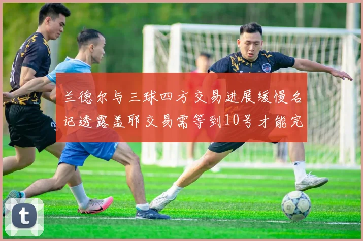 兰德尔与三球四方交易进展缓慢名记透露盖耶交易需等到10号才能完成