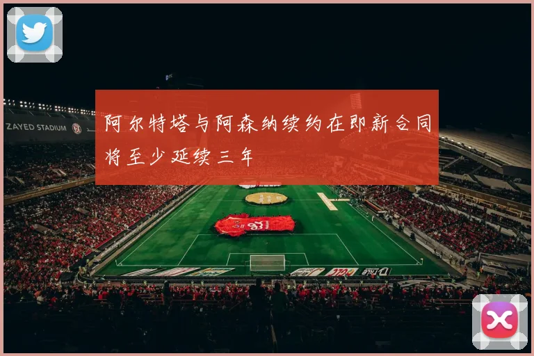 阿尔特塔与阿森纳续约在即新合同将至少延续三年
