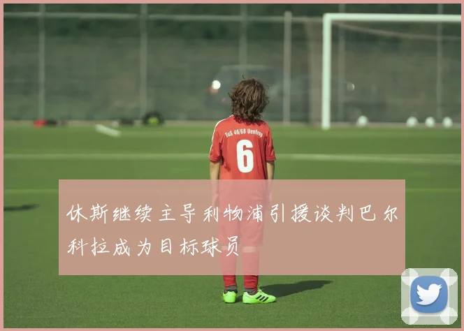休斯继续主导利物浦引援谈判巴尔科拉成为目标球员