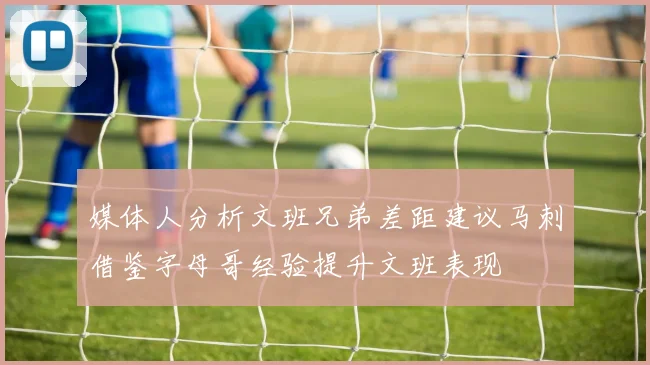 媒体人分析文班兄弟差距建议马刺借鉴字母哥经验提升文班表现