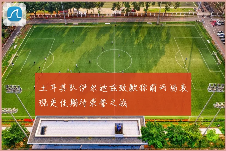 土耳其队伊尔迪兹致歉称前两场表现更佳期待荣誉之战