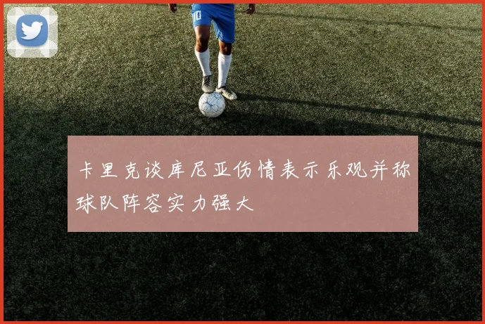 卡里克谈库尼亚伤情表示乐观并称球队阵容实力强大