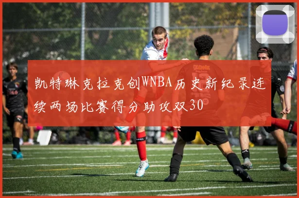 凯特琳克拉克创WNBA历史新纪录连续两场比赛得分助攻双30