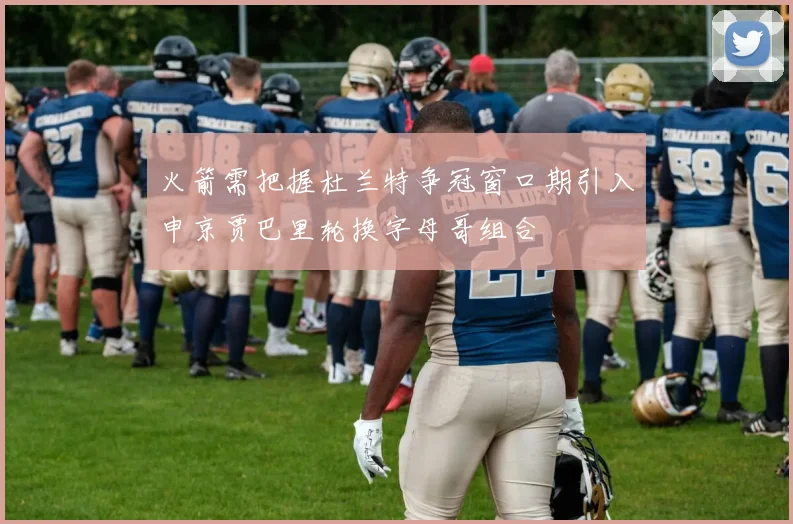 火箭需把握杜兰特争冠窗口期引入申京贾巴里轮换字母哥组合