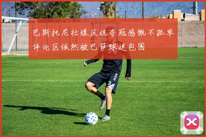巴斯托尼社媒庆祝夺冠感慨不孤单评论区依然被巴萨球迷包围