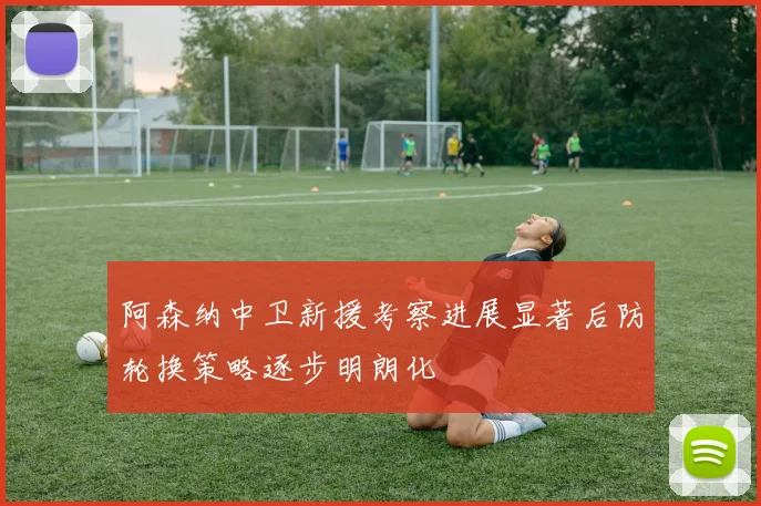 阿森纳中卫新援考察进展显著后防轮换策略逐步明朗化