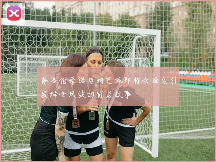 弗洛伦蒂诺与姆巴佩即将会面或引发转会风波的背后故事