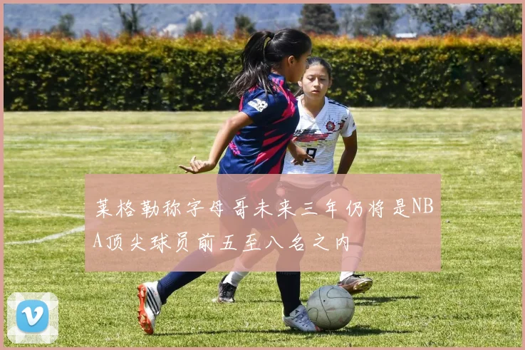 莱格勒称字母哥未来三年仍将是NBA顶尖球员前五至八名之内